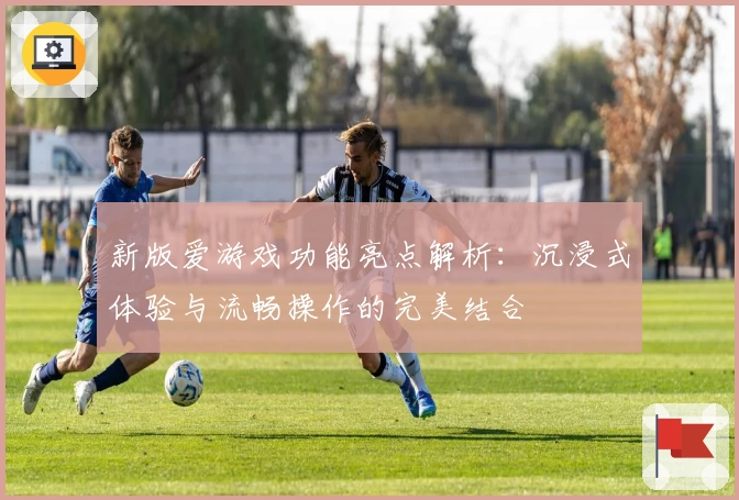 新版爱游戏功能亮点解析：沉浸式体验与流畅操作的完美结合