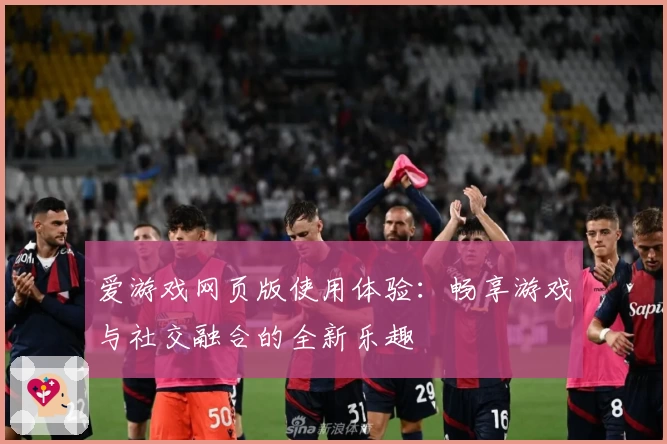 爱游戏网页版使用体验：畅享游戏与社交融合的全新乐趣
