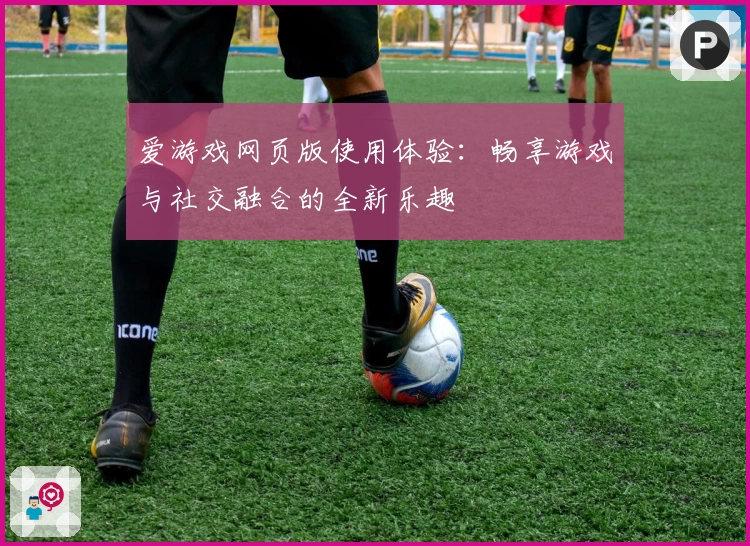 爱游戏网页版使用体验：畅享游戏与社交融合的全新乐趣