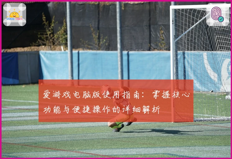 爱游戏电脑版使用指南：掌握核心功能与便捷操作的详细解析