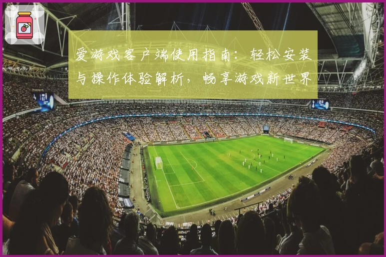 爱游戏客户端使用指南：轻松安装与操作体验解析，畅享游戏新世界