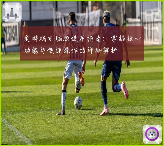 爱游戏电脑版使用指南：掌握核心功能与便捷操作的详细解析